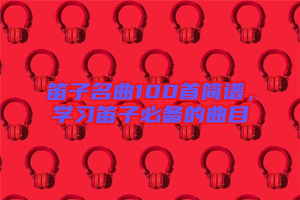 笛子名曲100首簡譜，學(xué)習(xí)笛子必備的曲目