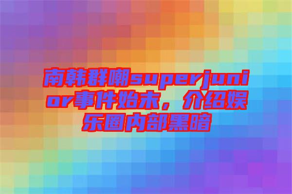 南韓群嘲superjunior事件始末，介紹娛樂圈內(nèi)部黑暗