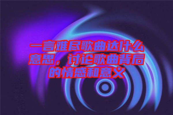 一言難盡歌曲達(dá)什么意思，討論歌曲背后的情感和意義