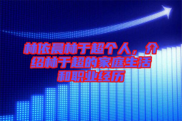 林依晨林于超個人，介紹林于超的家庭生活和職業(yè)經(jīng)歷