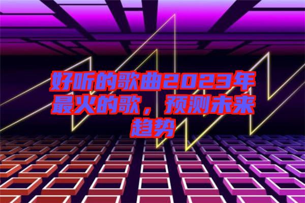 好聽的歌曲2023年最火的歌，預(yù)測未來趨勢