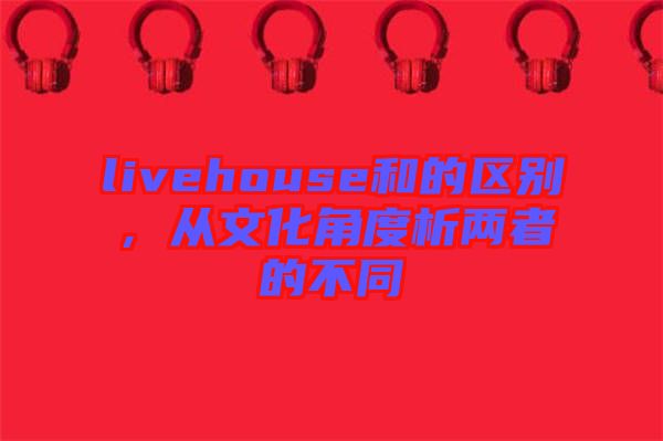 livehouse和的區(qū)別，從文化角度析兩者的不同