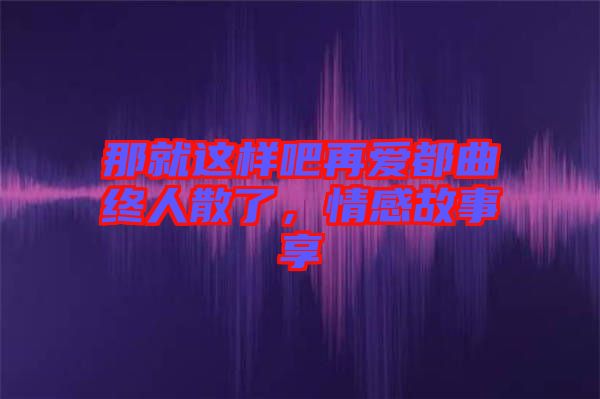 那就這樣吧再愛都曲終人散了，情感故事享