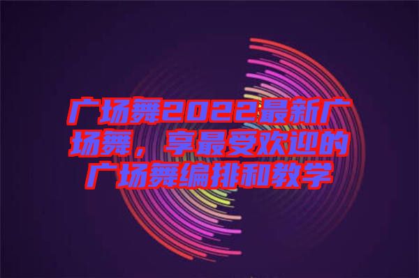 廣場舞2022最新廣場舞，享最受歡迎的廣場舞編排和教學