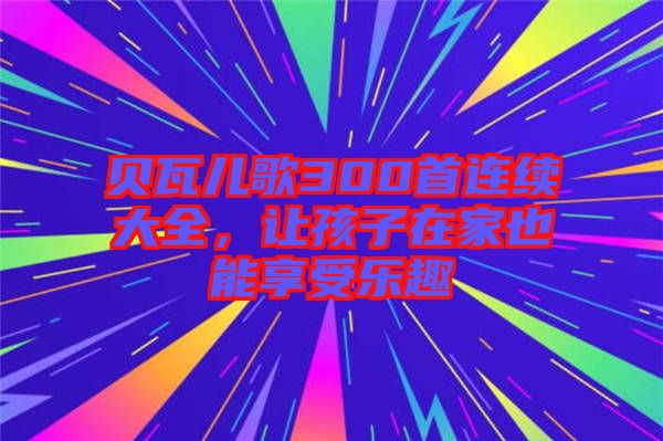 貝瓦兒歌300首連續(xù)大全，讓孩子在家也能享受樂趣