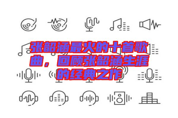 張韶涵最火的十首歌曲，回顧張韶涵生涯的經(jīng)典之作