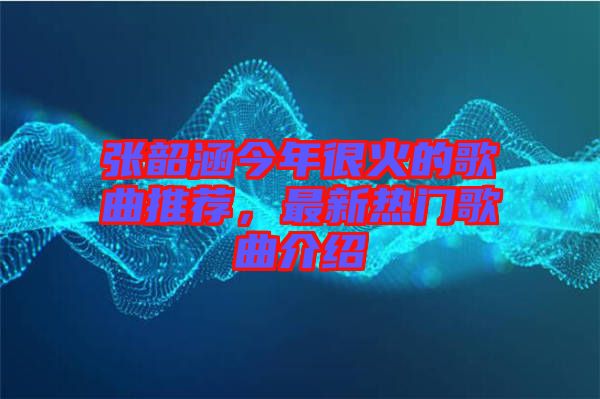 張韶涵今年很火的歌曲推薦，最新熱門(mén)歌曲介紹