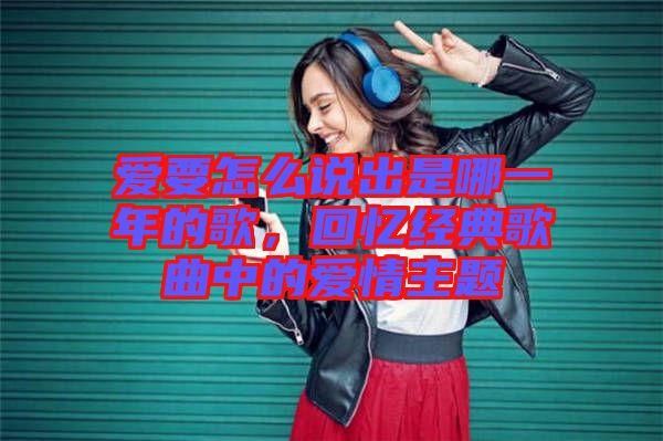 愛要怎么說出是哪一年的歌，回憶經(jīng)典歌曲中的愛情主題