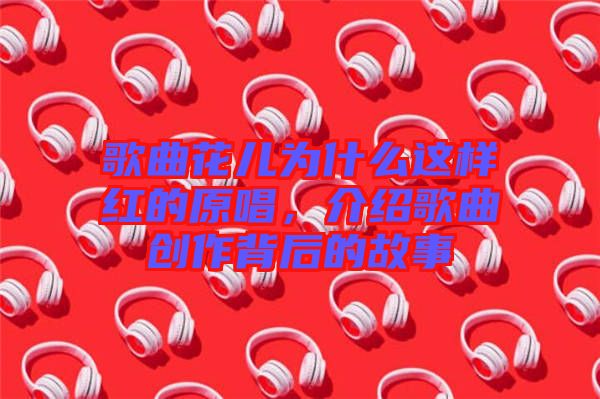 歌曲花兒為什么這樣紅的原唱，介紹歌曲創(chuàng)作背后的故事