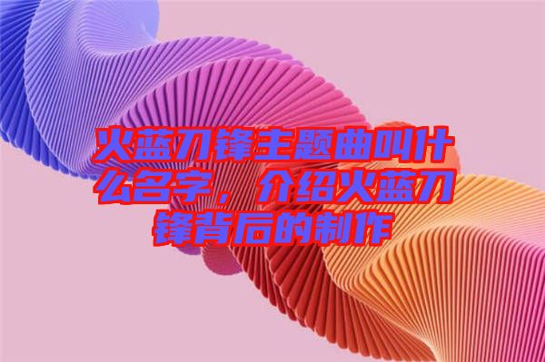 火藍刀鋒主題曲叫什么名字，介紹火藍刀鋒背后的制作