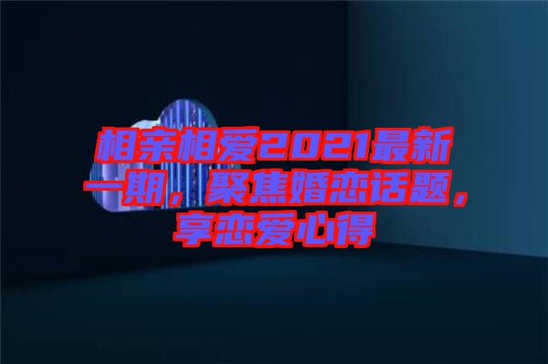 相親相愛2021最新一期，聚焦婚戀話題，享戀愛心得