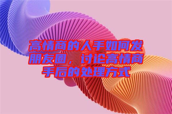 高情商的人手如何發(fā)朋友圈，討論高情商手后的處理方式