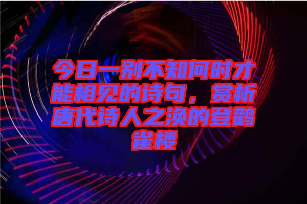 今日一別不知何時才能相見的詩句，賞析唐代詩人之渙的登鸛雀樓