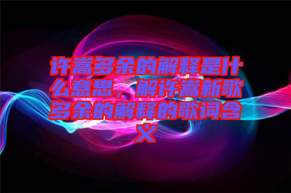 許嵩多余的解釋是什么意思，解許嵩新歌多余的解釋的歌詞含義