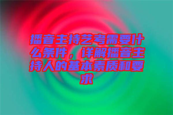 播音主持藝考需要什么條件，詳解播音主持人的基本素質(zhì)和要求