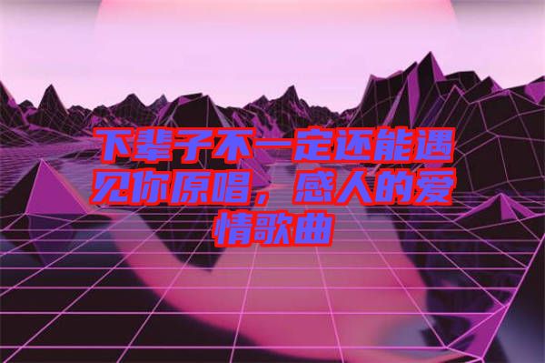 下輩子不一定還能遇見你原唱，感人的愛情歌曲