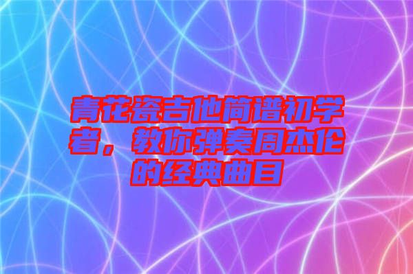 青花瓷吉他簡譜初學者，教你彈奏周杰倫的經(jīng)典曲目