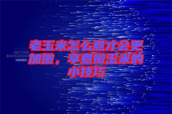 老玉米怎么煮才會更加嫩，享煮嫩玉米的小技巧