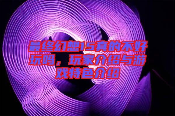 最終幻想15真的不好玩嗎，玩家介紹與游戲特色介紹