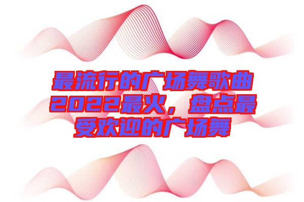 最流行的廣場(chǎng)舞歌曲2022最火，盤點(diǎn)最受歡迎的廣場(chǎng)舞