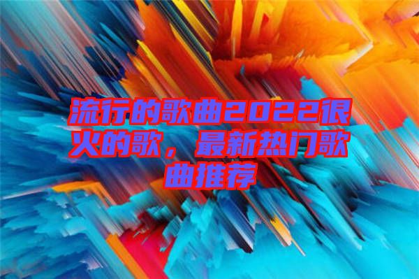 流行的歌曲2022很火的歌，最新熱門歌曲推薦