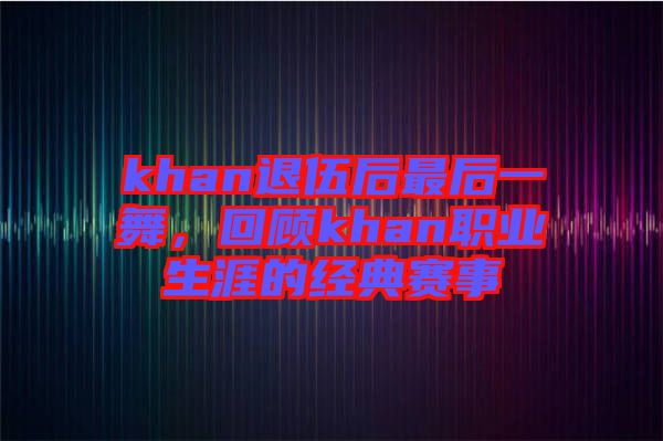 khan退伍后最后一舞，回顧khan職業(yè)生涯的經(jīng)典賽事