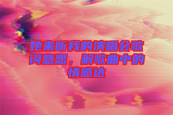 她來聽我的演唱會歌詞意思，解歌曲中的情感達(dá)