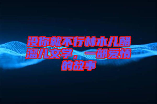 沒(méi)你就不行林木兒醋溜兒文學(xué)，一部愛(ài)情的故事