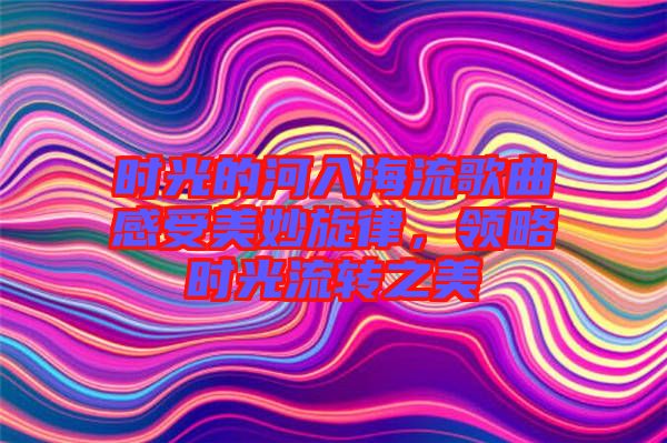 時光的河入海流歌曲感受美妙旋律，領略時光流轉(zhuǎn)之美