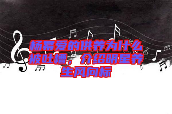 楊冪愛的供養(yǎng)為什么被吐槽，介紹明星養(yǎng)生風(fēng)向標(biāo)