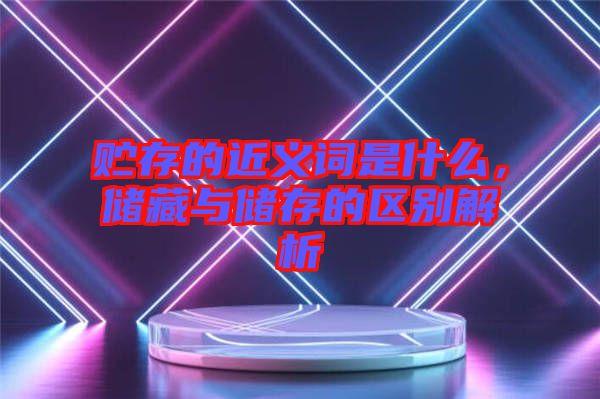 貯存的近義詞是什么，儲藏與儲存的區(qū)別解析