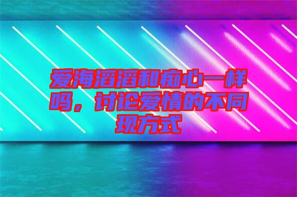 愛海滔滔和癡心一樣嗎，討論愛情的不同現方式