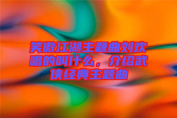 笑傲江湖主題曲劉歡唱的叫什么，介紹武俠經(jīng)典主題曲