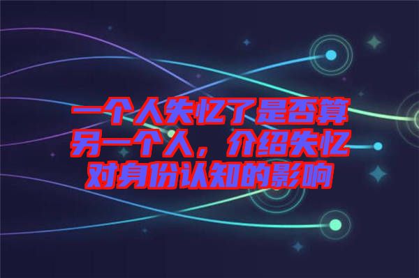 一個人失憶了是否算另一個人，介紹失憶對身份認知的影響