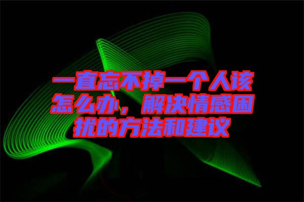 一直忘不掉一個人該怎么辦，解決情感困擾的方法和建議