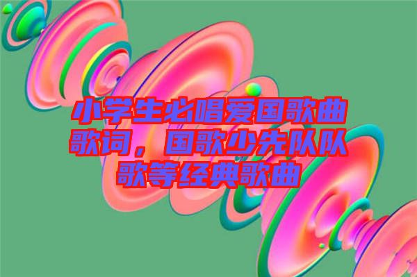 小學(xué)生必唱愛(ài)國(guó)歌曲歌詞，國(guó)歌少先隊(duì)隊(duì)歌等經(jīng)典歌曲