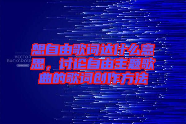 想自由歌詞達(dá)什么意思，討論自由主題歌曲的歌詞創(chuàng)作方法