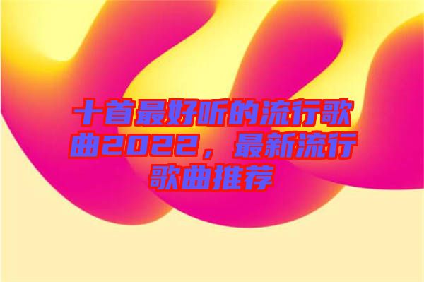 十首最好聽的流行歌曲2022，最新流行歌曲推薦