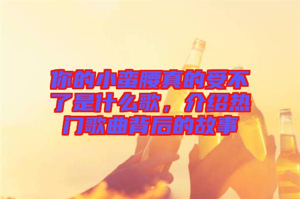 你的小蠻腰真的受不了是什么歌，介紹熱門歌曲背后的故事