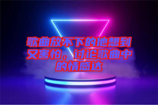 歌曲放不下的他想到又害怕，討論歌曲中的情感達