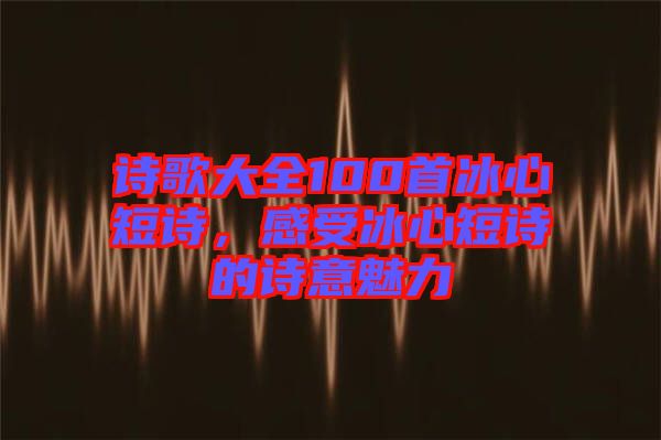 詩(shī)歌大全100首冰心短詩(shī)，感受冰心短詩(shī)的詩(shī)意魅力