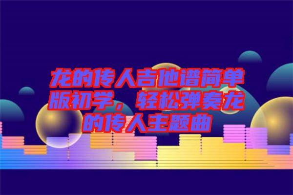 龍的傳人吉他譜簡單版初學(xué)，輕松彈奏龍的傳人主題曲