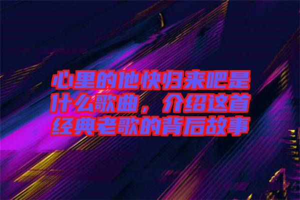 心里的他快歸來吧是什么歌曲，介紹這首經(jīng)典老歌的背后故事