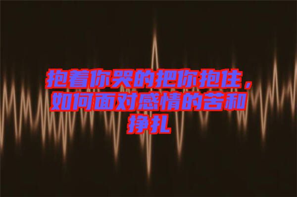 抱著你哭的把你抱住，如何面對感情的苦和掙扎