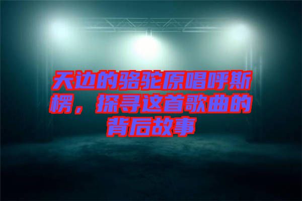 天邊的駱駝原唱呼斯楞，探尋這首歌曲的背后故事