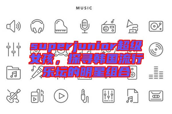 superjunior超級(jí)女孩，探尋韓國(guó)流行樂(lè)壇的明星組合