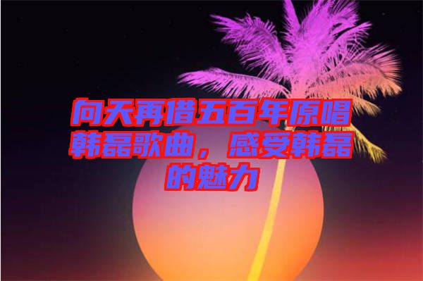 向天再借五百年原唱韓磊歌曲，感受韓磊的魅力