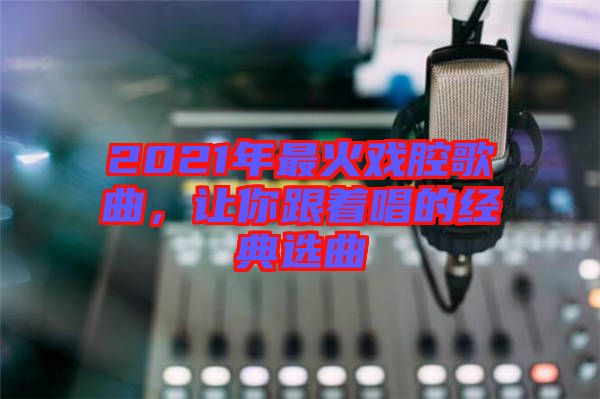 2021年最火戲腔歌曲，讓你跟著唱的經(jīng)典選曲