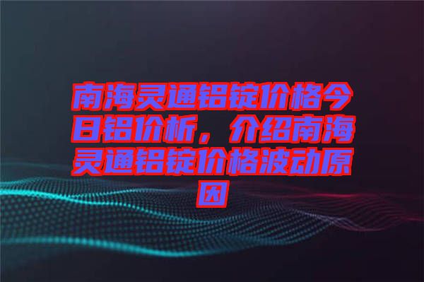 南海靈通鋁錠價格今日鋁價析，介紹南海靈通鋁錠價格波動原因