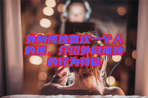 外向孤獨喜歡一個人的現(xiàn)，介紹外向孤獨的行為特征